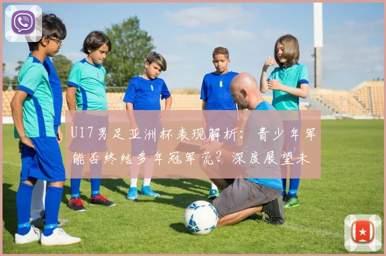 U17男足亚洲杯表现解析：青少年军能否终结多年冠军荒？深度展望未来