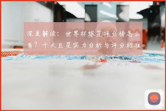 深度解读：世界杯球星评分榜怎么看？十大巨星实力分析与评分标准全揭秘