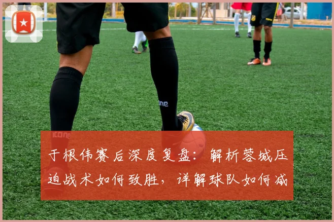于根伟赛后深度复盘：解析蓉城压迫战术如何致胜，详解球队如何减少致命失误