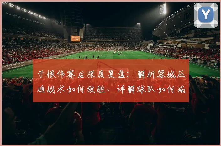 于根伟赛后深度复盘：解析蓉城压迫战术如何致胜，详解球队如何减少致命失误