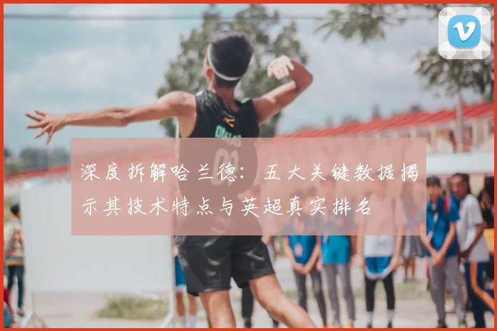 深度拆解哈兰德：五大关键数据揭示其技术特点与英超真实排名