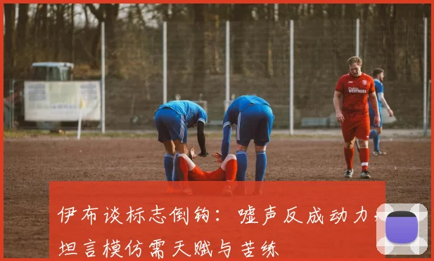 伊布谈标志倒钩：嘘声反成动力，坦言模仿需天赋与苦练