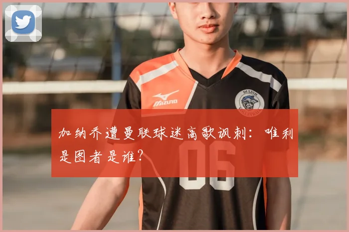 加纳乔遭曼联球迷高歌讽刺：唯利是图者是谁？