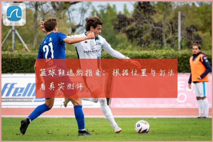 篮球鞋选购指南：根据位置与打法看真实测评
