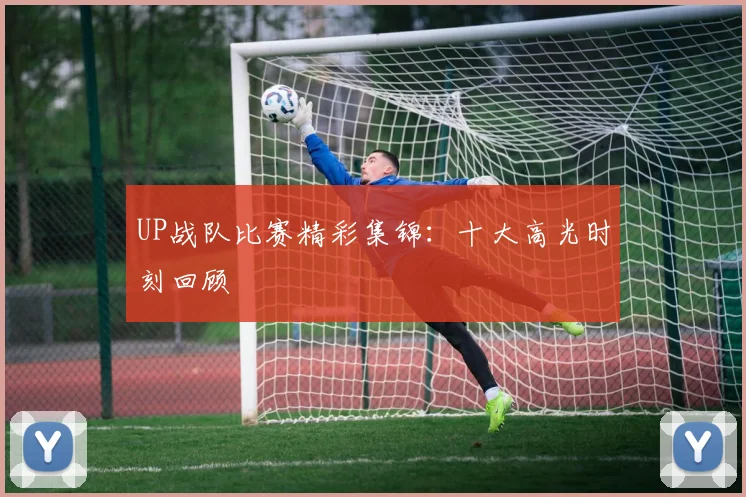 UP战队比赛精彩集锦：十大高光时刻回顾