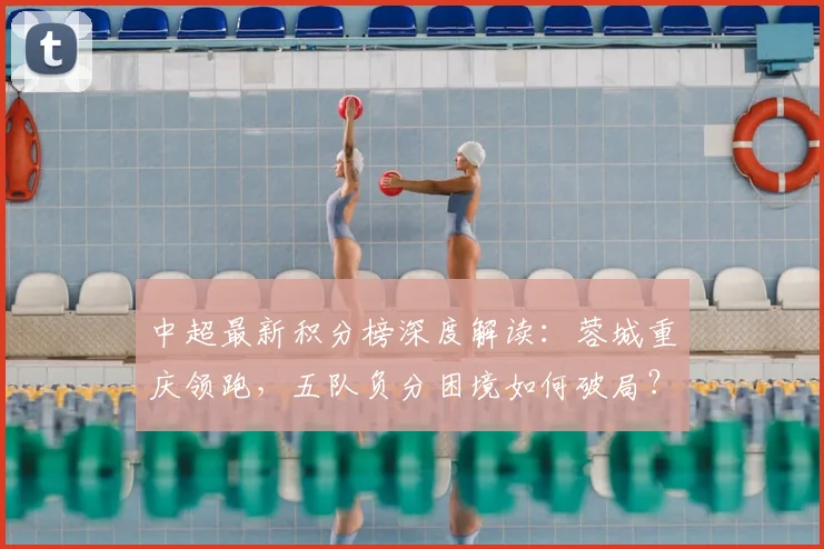 中超最新积分榜深度解读：蓉城重庆领跑，五队负分困境如何破局？津门虎垫底原因分析