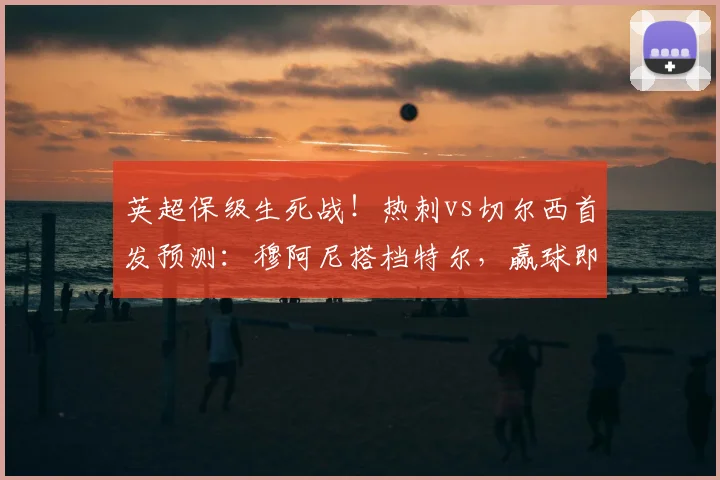 英超保级生死战！热刺vs切尔西首发预测：穆阿尼搭档特尔，赢球即上岸关键解析