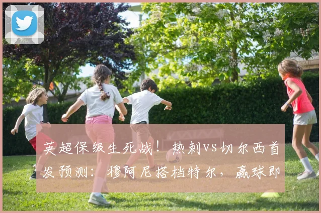 英超保级生死战！热刺vs切尔西首发预测：穆阿尼搭档特尔，赢球即上岸关键解析