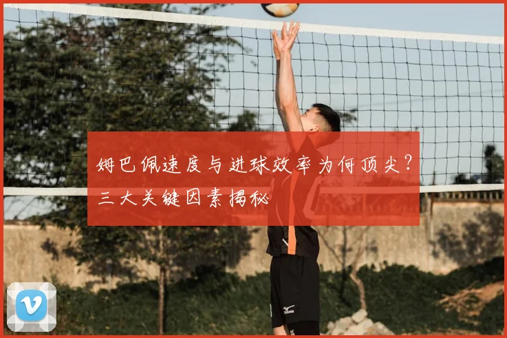 姆巴佩速度与进球效率为何顶尖？三大关键因素揭秘