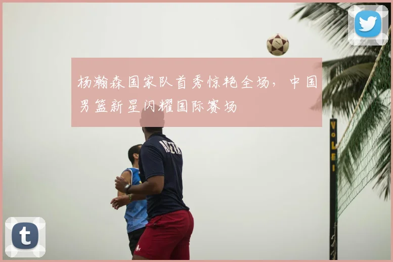 杨瀚森国家队首秀惊艳全场，中国男篮新星闪耀国际赛场
