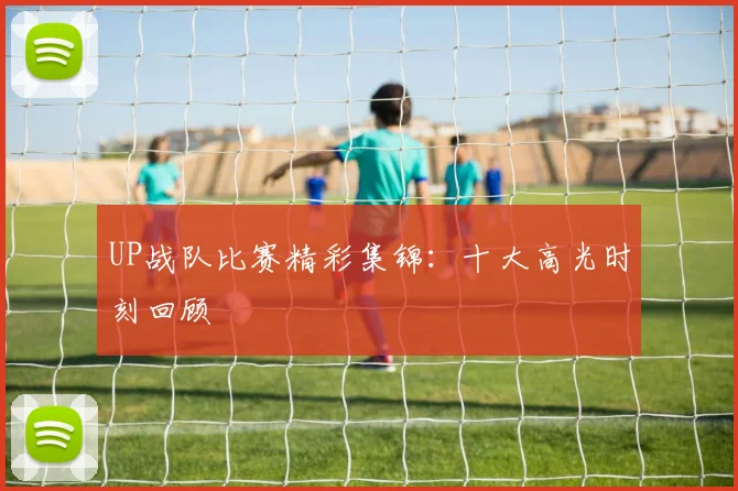 UP战队比赛精彩集锦：十大高光时刻回顾