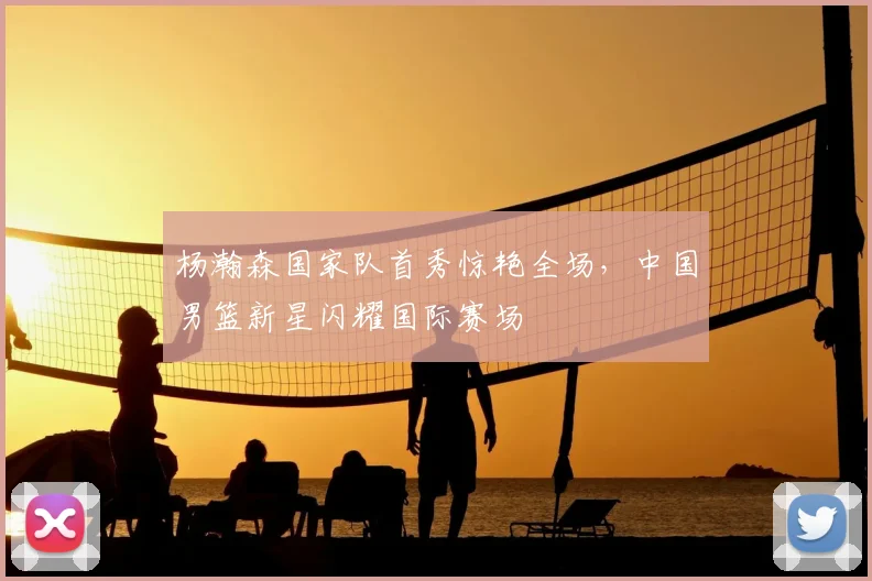 杨瀚森国家队首秀惊艳全场，中国男篮新星闪耀国际赛场