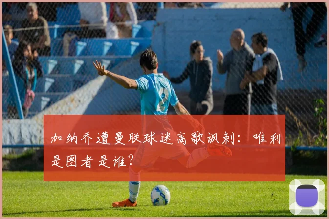 加纳乔遭曼联球迷高歌讽刺：唯利是图者是谁？