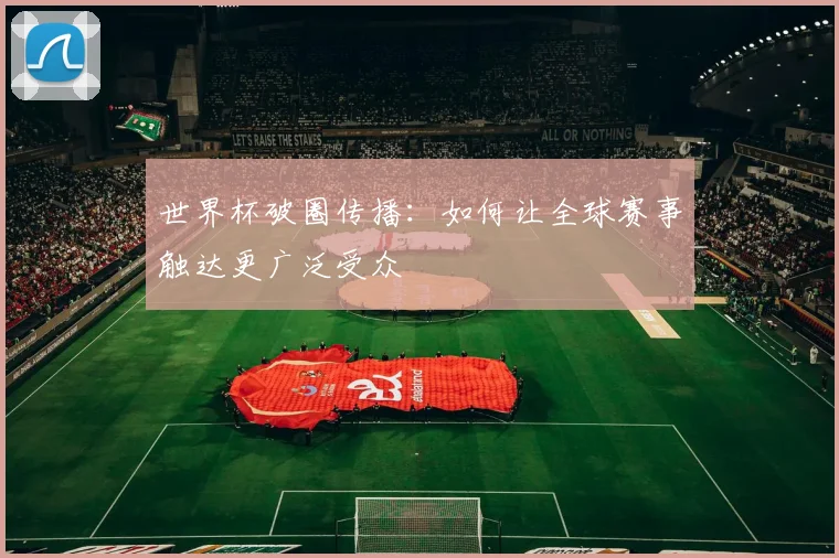 世界杯破圈传播:如何让全球赛事触达更广泛受众