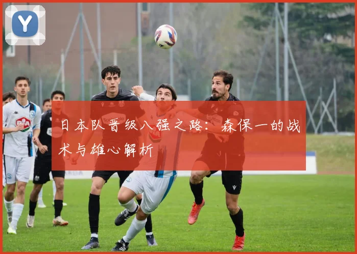 日本队晋级八强之路：森保一的战术与雄心解析