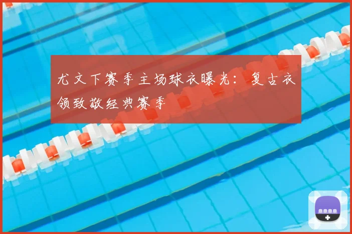 尤文下赛季主场球衣曝光：复古衣领致敬经典赛季